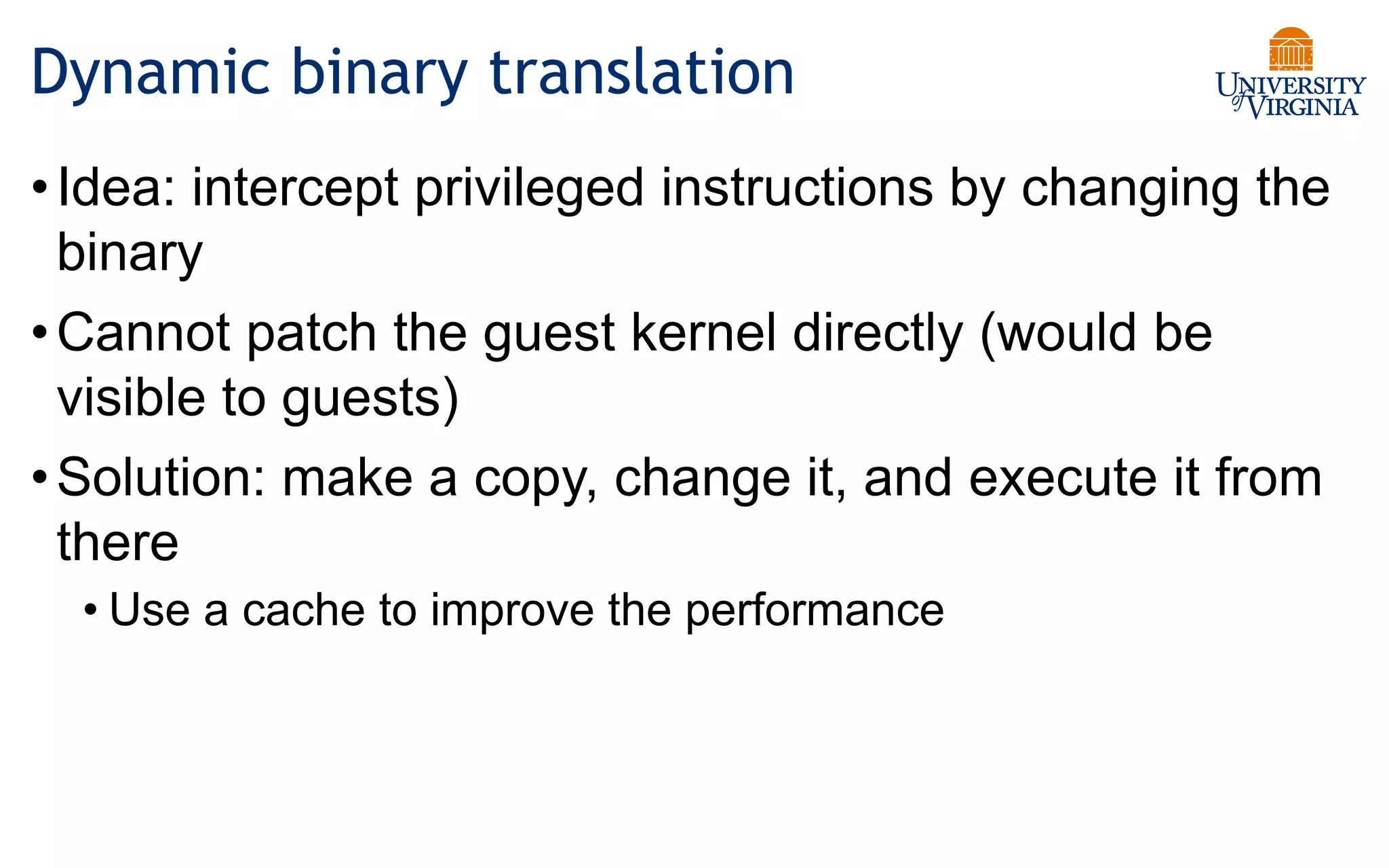Dynamic binary translation
•Idea: intercept privileged instructions by changing the
binary
•Cannot patch the guest kernel directly (would be
visible to guests)
•Solution: make a copy, change it, and execute it from
there
• Use a cache to improve the performance
 