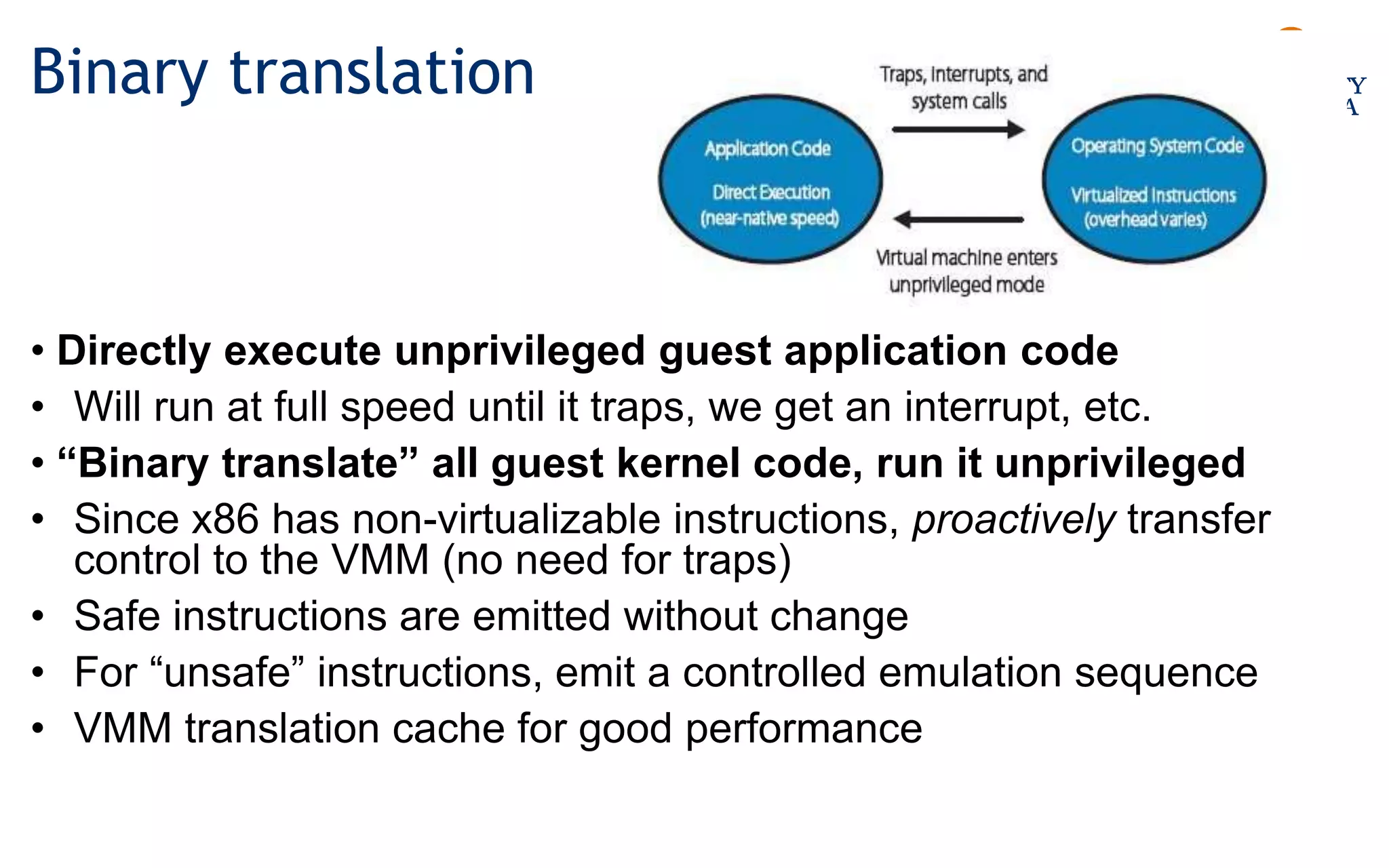 Binary translation
• Directly execute unprivileged guest application code
• Will run at full speed until it traps, we get an interrupt, etc.
• “Binary translate” all guest kernel code, run it unprivileged
• Since x86 has non-virtualizable instructions, proactively transfer
control to the VMM (no need for traps)
• Safe instructions are emitted without change
• For “unsafe” instructions, emit a controlled emulation sequence
• VMM translation cache for good performance
 