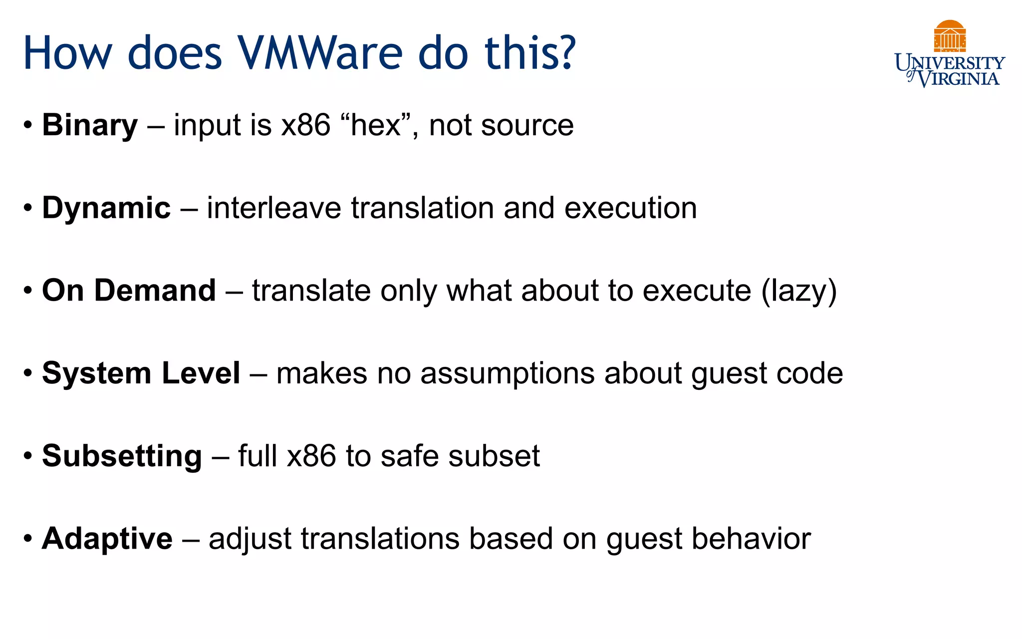 How does VMWare do this?
• Binary – input is x86 “hex”, not source
• Dynamic – interleave translation and execution
• On Demand – translate only what about to execute (lazy)
• System Level – makes no assumptions about guest code
• Subsetting – full x86 to safe subset
• Adaptive – adjust translations based on guest behavior
 