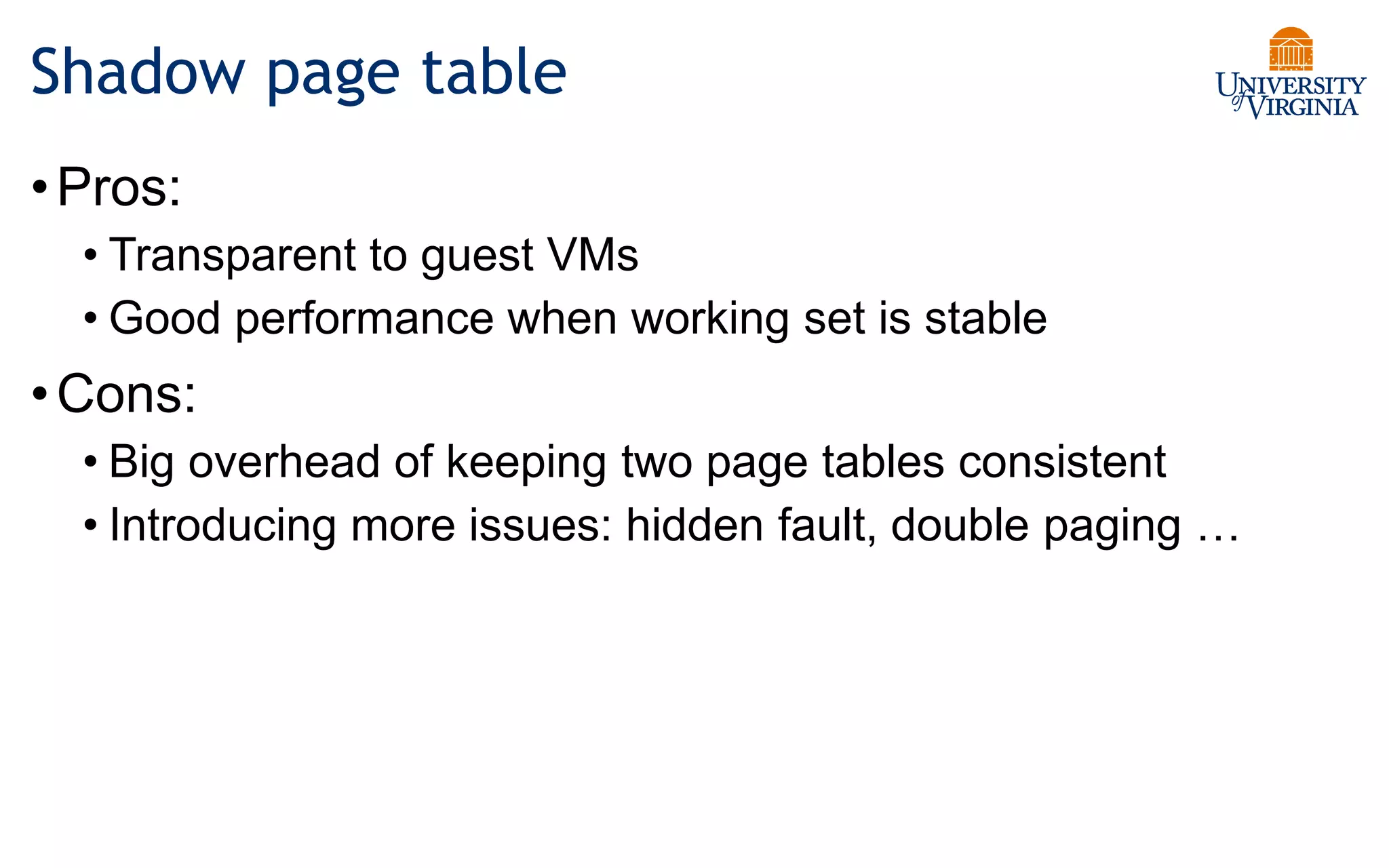 Shadow page table
•Pros:
• Transparent to guest VMs
• Good performance when working set is stable
•Cons:
• Big overhead of keeping two page tables consistent
• Introducing more issues: hidden fault, double paging …
 