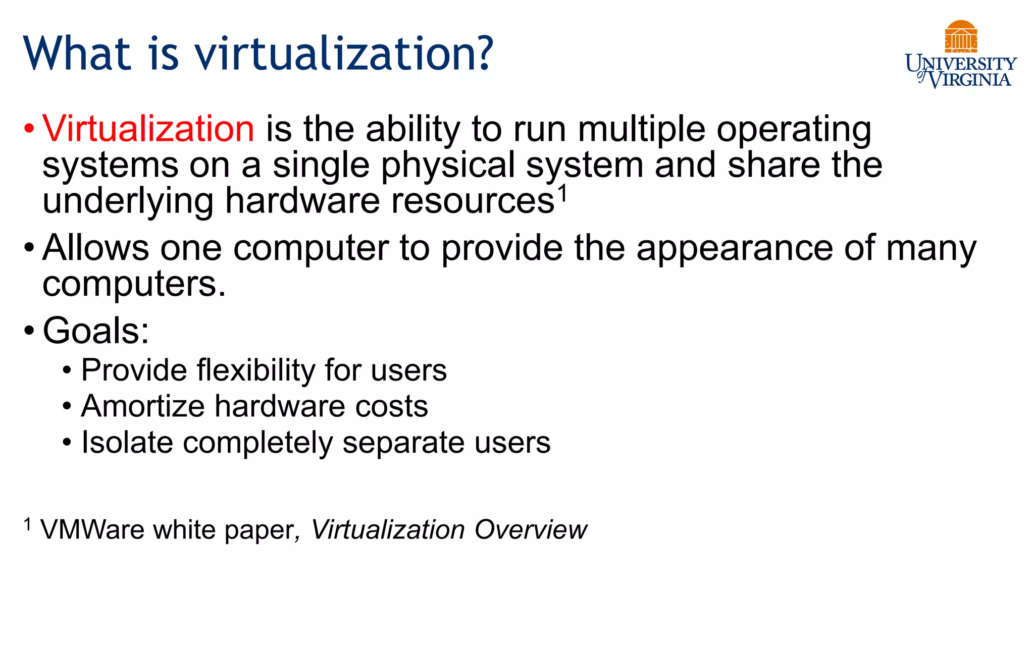 What is virtualization?
• Virtualization is the ability to run multiple operating
systems on a single physical system and share the
underlying hardware resources1
• Allows one computer to provide the appearance of many
computers.
• Goals:
• Provide flexibility for users
• Amortize hardware costs
• Isolate completely separate users
1 VMWare white paper, Virtualization Overview
 