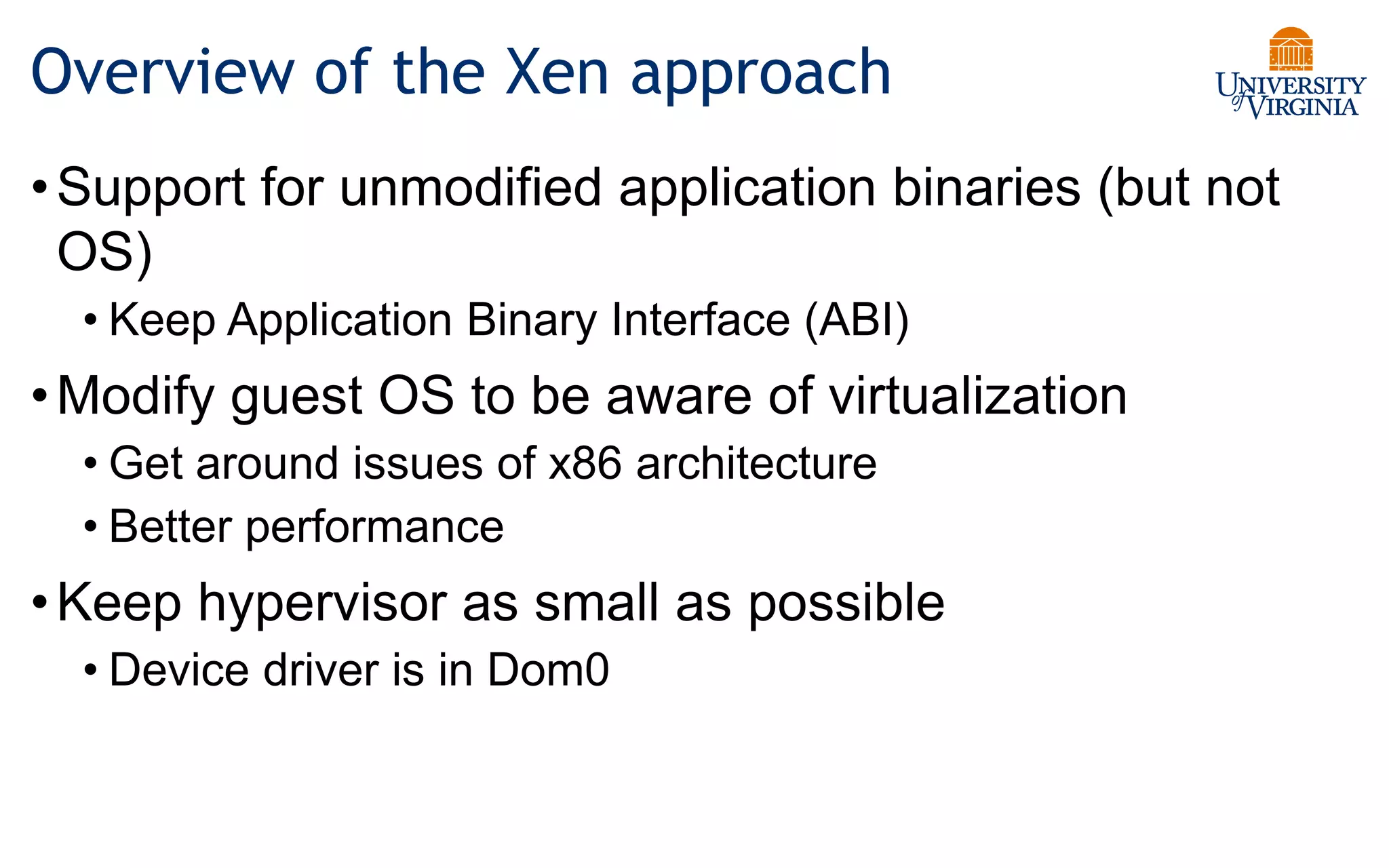 Overview of the Xen approach
•Support for unmodified application binaries (but not
OS)
• Keep Application Binary Interface (ABI)
•Modify guest OS to be aware of virtualization
• Get around issues of x86 architecture
• Better performance
•Keep hypervisor as small as possible
• Device driver is in Dom0
 