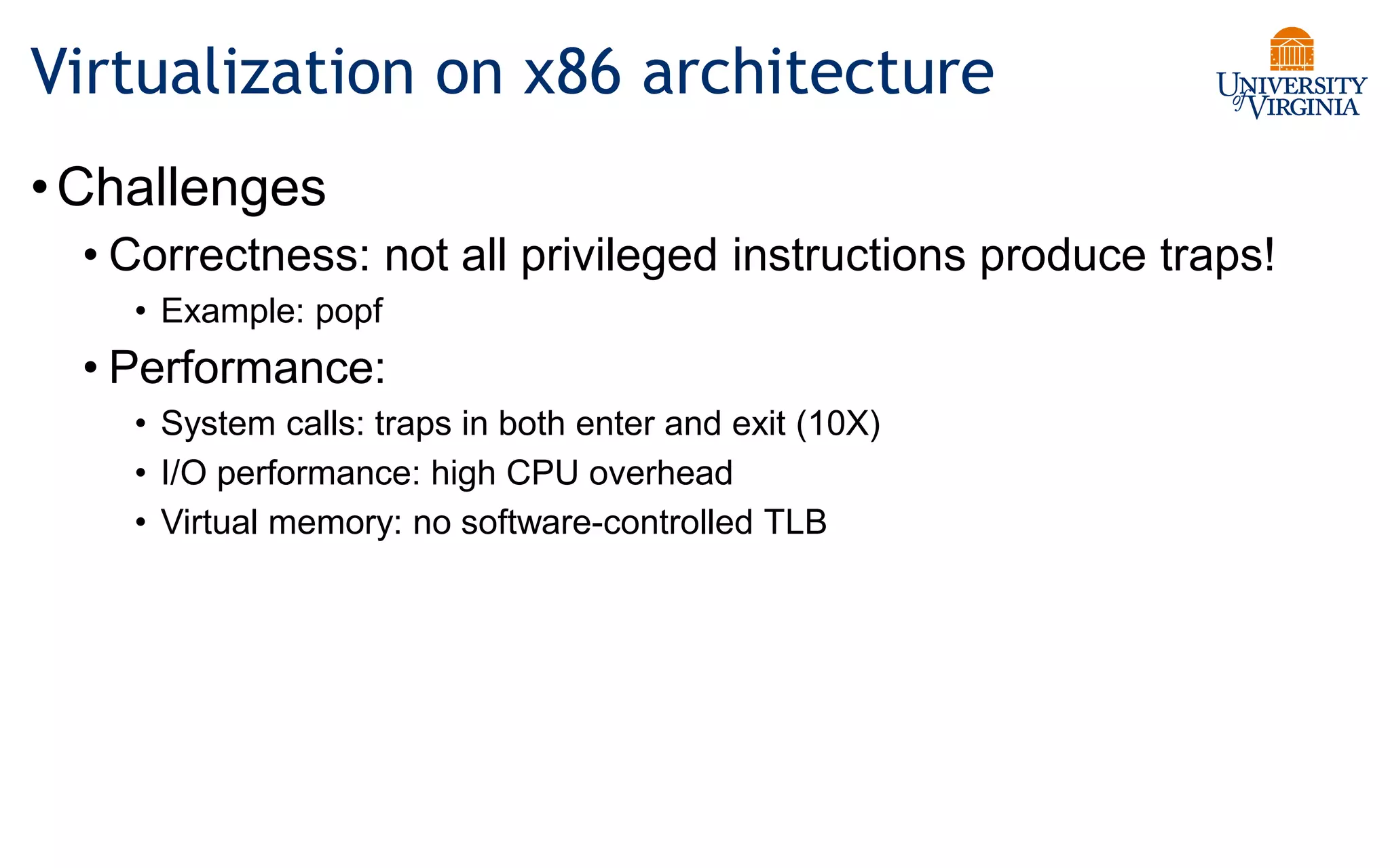Virtualization on x86 architecture
•Challenges
• Correctness: not all privileged instructions produce traps!
• Example: popf
• Performance:
• System calls: traps in both enter and exit (10X)
• I/O performance: high CPU overhead
• Virtual memory: no software-controlled TLB
 