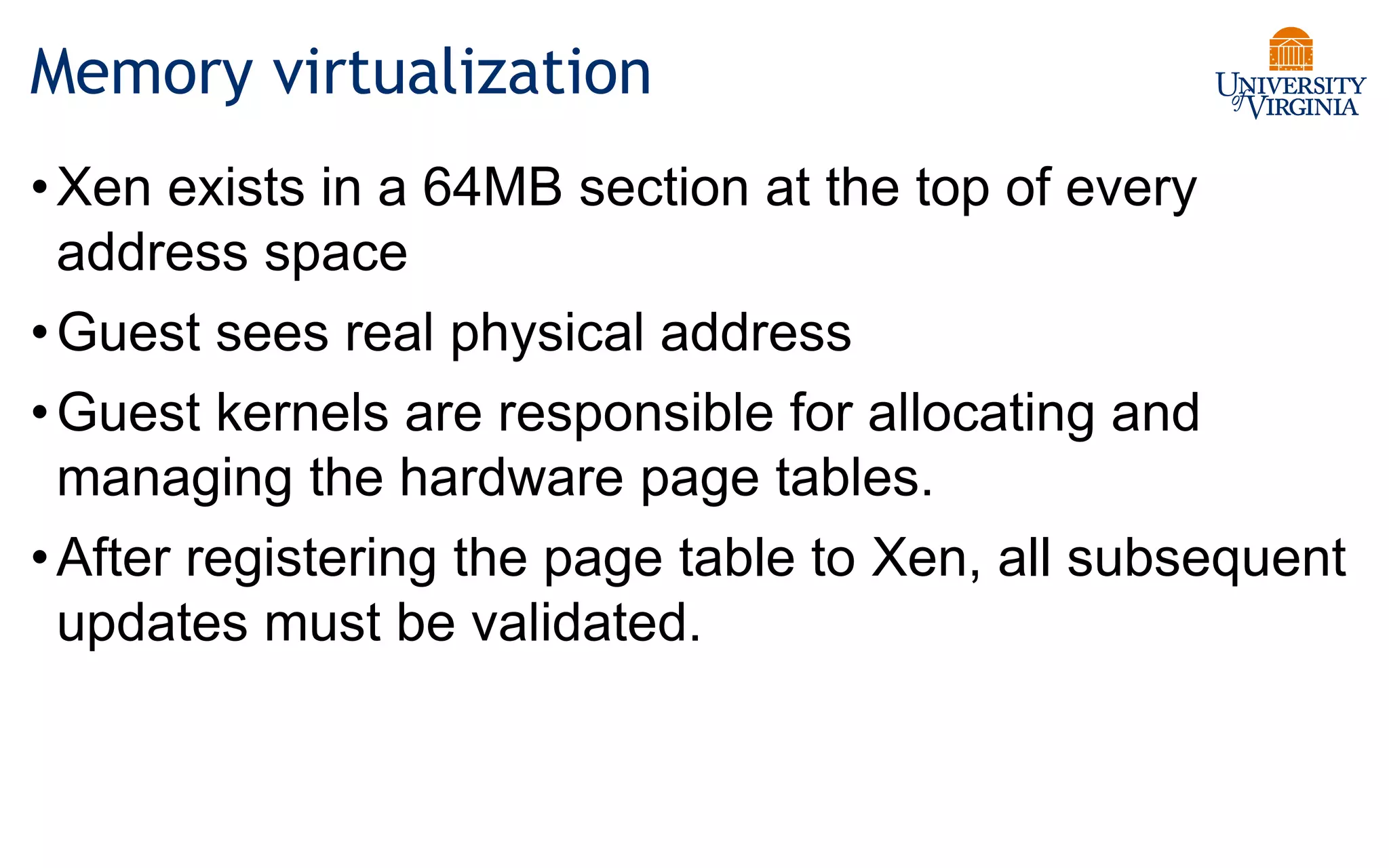 Memory virtualization
•Xen exists in a 64MB section at the top of every
address space
•Guest sees real physical address
•Guest kernels are responsible for allocating and
managing the hardware page tables.
•After registering the page table to Xen, all subsequent
updates must be validated.
 