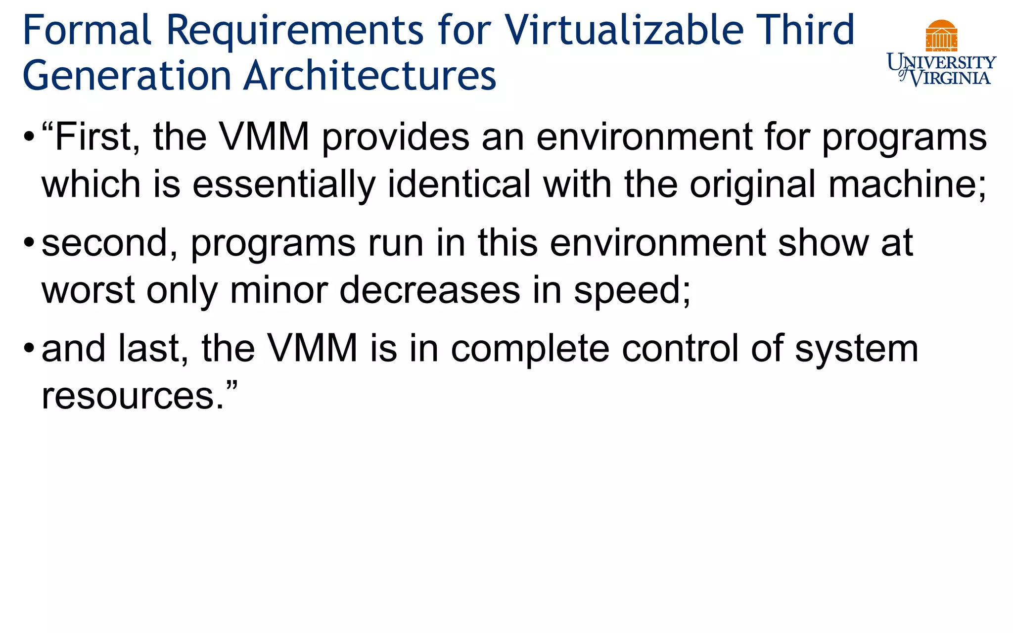 Formal Requirements for Virtualizable Third
Generation Architectures
•“First, the VMM provides an environment for programs
which is essentially identical with the original machine;
•second, programs run in this environment show at
worst only minor decreases in speed;
•and last, the VMM is in complete control of system
resources.”
 