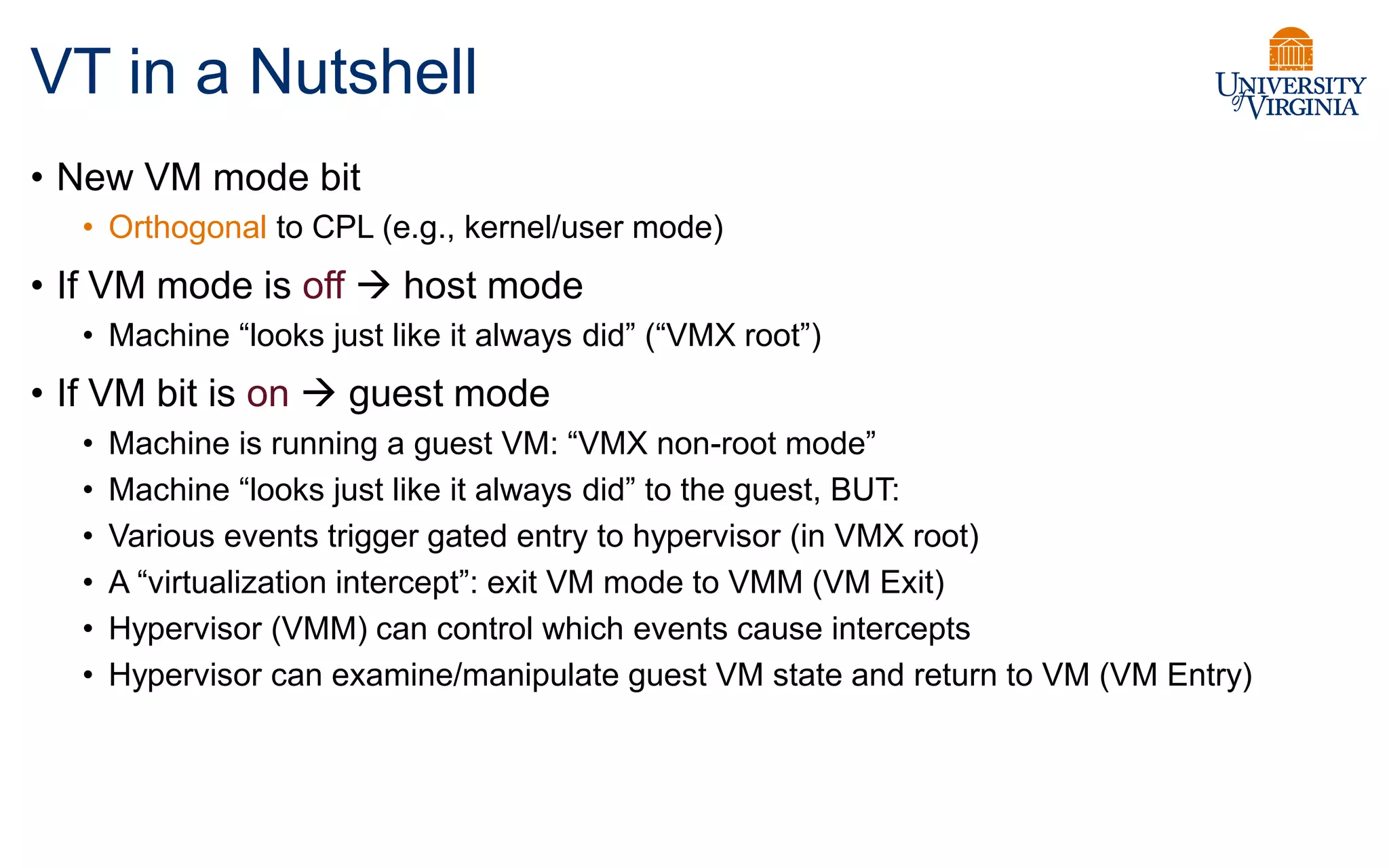 VT in a Nutshell
• New VM mode bit
• Orthogonal to CPL (e.g., kernel/user mode)
• If VM mode is off  host mode
• Machine “looks just like it always did” (“VMX root”)
• If VM bit is on  guest mode
• Machine is running a guest VM: “VMX non-root mode”
• Machine “looks just like it always did” to the guest, BUT:
• Various events trigger gated entry to hypervisor (in VMX root)
• A “virtualization intercept”: exit VM mode to VMM (VM Exit)
• Hypervisor (VMM) can control which events cause intercepts
• Hypervisor can examine/manipulate guest VM state and return to VM (VM Entry)
 