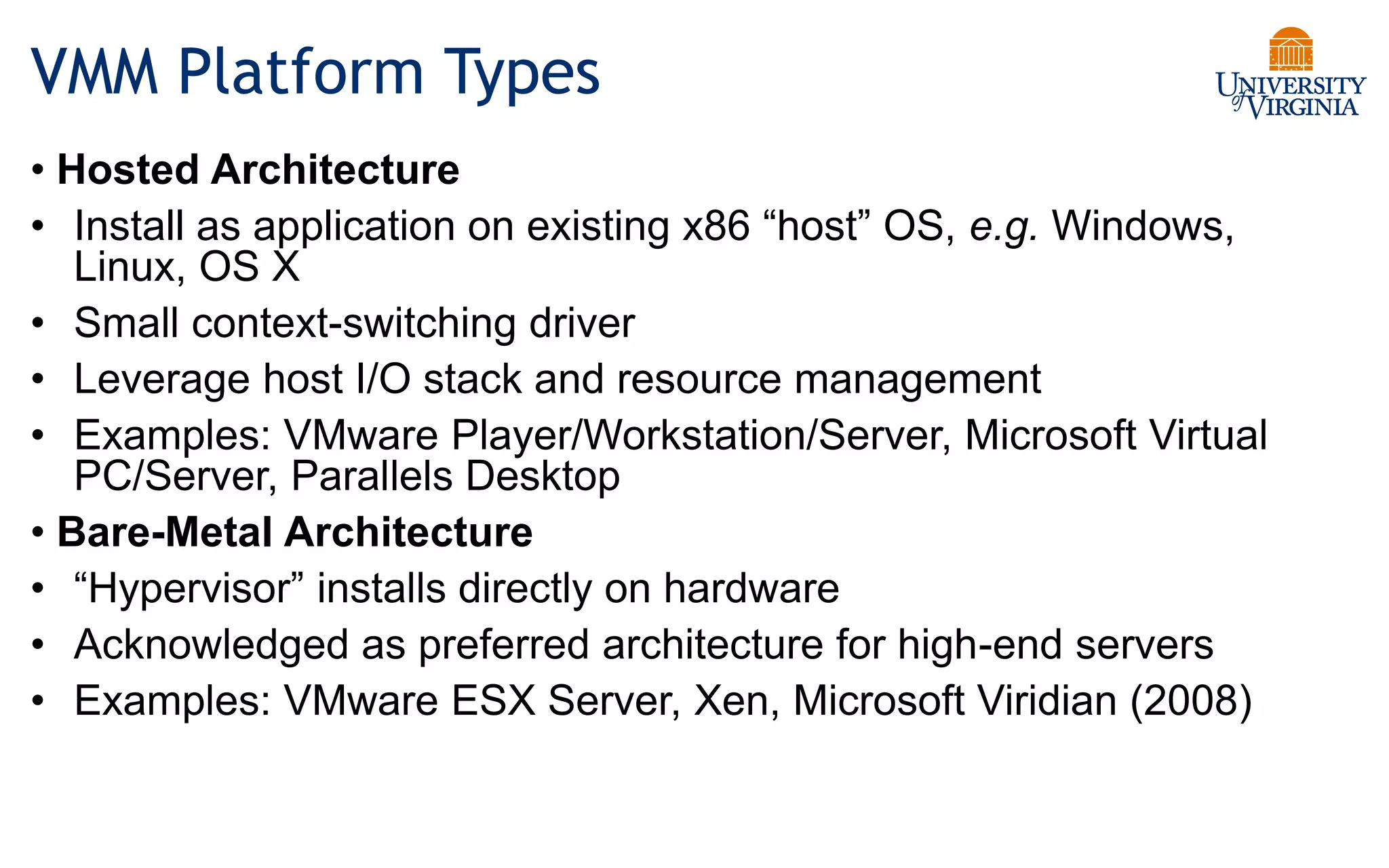 VMM Platform Types
• Hosted Architecture
• Install as application on existing x86 “host” OS, e.g. Windows,
Linux, OS X
• Small context-switching driver
• Leverage host I/O stack and resource management
• Examples: VMware Player/Workstation/Server, Microsoft Virtual
PC/Server, Parallels Desktop
• Bare-Metal Architecture
• “Hypervisor” installs directly on hardware
• Acknowledged as preferred architecture for high-end servers
• Examples: VMware ESX Server, Xen, Microsoft Viridian (2008)
 