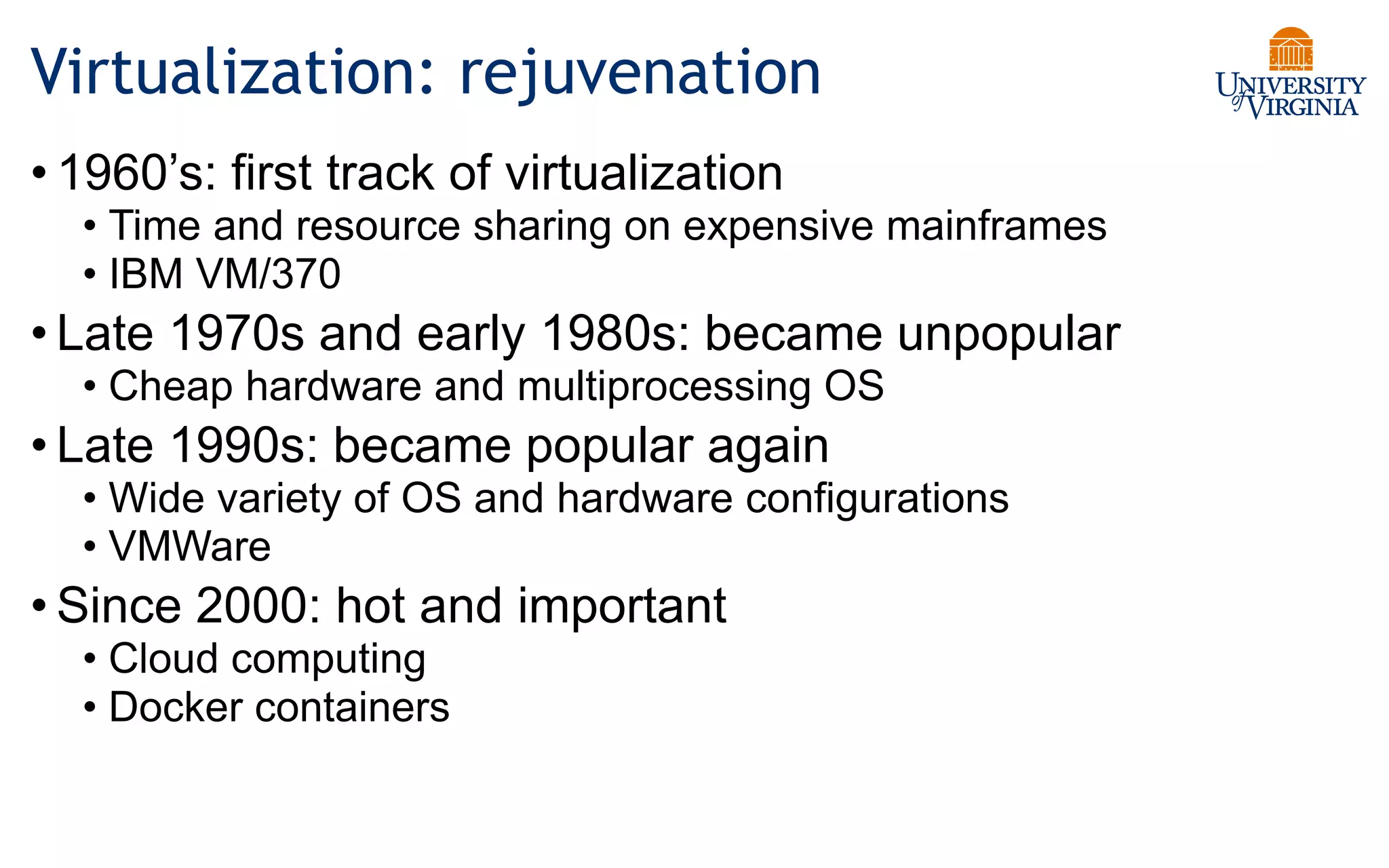 Virtualization: rejuvenation
• 1960’s: first track of virtualization
• Time and resource sharing on expensive mainframes
• IBM VM/370
• Late 1970s and early 1980s: became unpopular
• Cheap hardware and multiprocessing OS
• Late 1990s: became popular again
• Wide variety of OS and hardware configurations
• VMWare
• Since 2000: hot and important
• Cloud computing
• Docker containers
 
