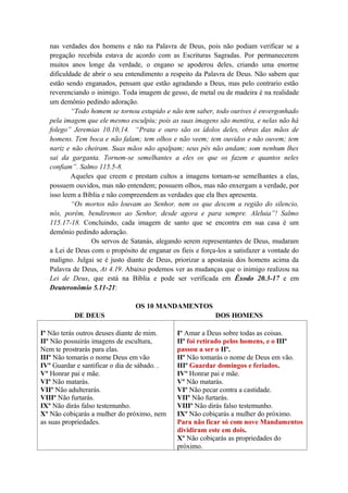 nas verdades dos homens e não na Palavra de Deus, pois não podiam verificar se a
pregação recebida estava de acordo com as Escrituras Sagradas. Por permanecerem
muitos anos longe da verdade, o engano se apoderou deles, criando uma enorme
dificuldade de abrir o seu entendimento a respeito da Palavra de Deus. Não sabem que
estão sendo enganados, pensam que estão agradando a Deus, mas pelo contrario estão
reverenciando o inimigo. Toda imagem de gesso, de metal ou de madeira é na realidade
um demônio pedindo adoração.
“Todo homem se tornou estupido e não tem saber, todo ourives é envergonhado
pela imagem que ele mesmo esculpiu; pois as suas imagens são mentira, e nelas não há
folego” Jeremias 10.10,14. “Prata e ouro são os ídolos deles, obras das mãos de
homens. Tem boca e não falam; tem olhos e não veem; tem ouvidos e não ouvem; tem
nariz e não cheiram. Suas mãos não apalpam; seus pés não andam; som nenhum lhes
sai da garganta. Tornem-se semelhantes a eles os que os fazem e quantos neles
confiam”. Salmo 115.5-8.
Aqueles que creem e prestam cultos a imagens tornam-se semelhantes a elas,
possuem ouvidos, mas não entendem; possuem olhos, mas não enxergam a verdade, por
isso leem a Bíblia e não compreendem as verdades que ela lhes apresenta.
“Os mortos não louvam ao Senhor, nem os que descem a região do silencio,
nós, porém, bendiremos ao Senhor, desde agora e para sempre. Aleluia”! Salmo
115.17-18. Concluindo, cada imagem de santo que se encontra em sua casa é um
demônio pedindo adoração.
Os servos de Satanás, alegando serem representantes de Deus, mudaram
a Lei de Deus com o propósito de enganar os fieis e força-los a satisfazer a vontade do
maligno. Julgai se é justo diante de Deus, priorizar a apostasia dos homens acima da
Palavra de Deus, At 4.19. Abaixo podemos ver as mudanças que o inimigo realizou na
Lei de Deus, que está na Bíblia e pode ser verificada em Êxodo 20.3-17 e em
Deuteronômio 5.11-21:
OS 10 MANDAMENTOS
DE DEUS DOS HOMENS
Iº Não terás outros deuses diante de mim.
IIº Não possuirás imagens de escultura,
Nem te prostrarás para elas.
IIIº Não tomarás o nome Deus em vão
IVº Guardar e santificar o dia de sábado. .
Vº Honrar pai e mãe.
VIº Não matarás.
VIIº Não adulterarás.
VIIIº Não furtarás.
IXº Não dirás falso testemunho.
Xº Não cobiçarás a mulher do próximo, nem
as suas propriedades.
Iº Amar a Deus sobre todas as coisas.
IIº foi retirado pelos homens, e o IIIº
passou a ser o IIº.
IIº Não tomarás o nome de Deus em vão.
IIIº Guardar domingos e feriados.
IVº Honrar pai e mãe.
Vº Não matarás.
VIº Não pecar contra a castidade.
VIIº Não furtarás.
VIIIº Não dirás falso testemunho.
IXº Não cobiçarás a mulher do próximo.
Para não ficar só com nove Mandamentos
dividiram este em dois.
Xº Não cobiçarás as propriedades do
próximo.
 