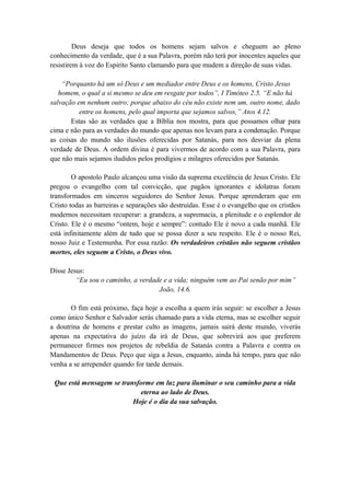Deus deseja que todos os homens sejam salvos e cheguem ao pleno
conhecimento da verdade, que é a sua Palavra, porém não terá por inocentes aqueles que
resistirem à voz do Espirito Santo clamando para que mudem a direção de suas vidas.
“Porquanto há um só Deus e um mediador entre Deus e os homens, Cristo Jesus
homem, o qual a si mesmo se deu em resgate por todos”, I Timóteo 2.5. “E não há
salvação em nenhum outro; porque abaixo do céu não existe nem um, outro nome, dado
entre os homens, pelo qual importa que sejamos salvos,” Atos 4.12.
Estas são as verdades que a Bíblia nos mostra, para que possamos olhar para
cima e não para as verdades do mundo que apenas nos levam para a condenação. Porque
as coisas do mundo são ilusões oferecidas por Satanás, para nos desviar da plena
verdade de Deus. A ordem divina é para vivermos de acordo com a sua Palavra, para
que não mais sejamos iludidos pelos prodígios e milagres oferecidos por Satanás.
O apostolo Paulo alcançou uma visão da suprema excelência de Jesus Cristo. Ele
pregou o evangelho com tal convicção, que pagãos ignorantes e idolatras foram
transformados em sinceros seguidores do Senhor Jesus. Porque aprenderam que em
Cristo todas as barreiras e separações são destruídas. Esse é o evangelho que os cristãos
modernos necessitam recuperar: a grandeza, a supremacia, a plenitude e o esplendor de
Cristo. Ele é o mesmo “ontem, hoje e sempre”: contudo Ele é novo a cada manhã. Ele
está infinitamente além de tudo que se possa dizer a seu respeito. Ele é o nosso Rei,
nosso Juiz e Testemunha. Por essa razão: Os verdadeiros cristãos não seguem cristãos
mortos, eles seguem a Cristo, o Deus vivo.
Disse Jesus:
“Eu sou o caminho, a verdade e a vida; ninguém vem ao Pai senão por mim”
João, 14.6.
O fim está próximo, faça hoje a escolha a quem irás seguir: se escolher a Jesus
como único Senhor e Salvador serás chamado para a vida eterna, mas se escolher seguir
a doutrina de homens e prestar culto as imagens, jamais sairá deste mundo, viverás
apenas na expectativa do juízo da irá de Deus, que sobrevirá aos que preferem
permanecer firmes nos projetos de rebeldia de Satanás contra a Palavra e contra os
Mandamentos de Deus. Peço que siga a Jesus, enquanto, ainda há tempo, para que não
venha a se arrepender quando for tarde demais.
Que está mensagem se transforme em luz para iluminar o seu caminho para a vida
eterna ao lado de Deus.
Hoje é o dia da sua salvação.
 