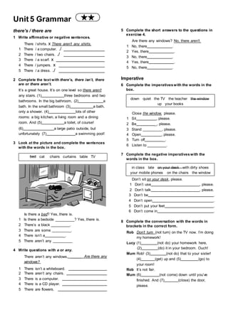 Unit 5 Grammar
there’s / there are
1 Write affirmative or negative sentences.
There / shirts. x There aren’t any shirts.
1 There / a computer. ./
2 There / two chairs. ./
3 There / a scarf. x
4 There / jumpers. x
5 There / a dress. ./
2 Complete the text with there’s, there isn’t, there
are or there aren’t.
It’s a great house. It’s on one level so there aren’t
any stairs. (1) three bedrooms and two
bathrooms. In the big bathroom, (2) a
bath. In the small bathroom (3) a bath,
only a shower. (4) lots of other
rooms: a big kitchen, a living room and a dining
room. And (5) a toilet, of course!
5 Complete the short answers to the questions in
exercise 4.
Are there any windows? No, there aren’t.
1 No, there .
2 Yes, there .
3 No, there .
4 Yes, there .
5 No, there .
Imperative
6 Complete the imperativeswith the words in the
box.
down quiet the TV the teacher the window
up your books
Close the window, please.
1 Sit , please.
2 Be _, please.
(6) a large patio outside, but 3 Stand , please.
unfortunately (7) a swimming pool!
3 Look at the picture and complete the sentences
with the words in the box.
4 Open , please.
5 Turn off _.
6 Listen to .
bed cat chairs curtains table TV
Is there a bed? Yes, there is.
7 Complete the negative imperativeswith the
words in the box.
in class late on your desk with dirty shoes
your mobile phones on the chairs the window
Don’t sit on your desk, please.
1 Don’t use , please.
2 Don’t talk , please.
3 Don’t be .
4 Don’t open .
5 Don’t put your feet .
6 Don’t come in .
1 Is there a bedside
2 There’s a black
3 There are some
4 There isn’t a _.
5 There aren’t any
? Yes, there is.
_.
_.
.
8 Complete the conversation with the words in
brackets in the correct form.
Rob Don’t turn (not turn) on the TV now. I’m doing
my homework!
Lucy (1) (not do) your homework here,
4 Write questions with a or any.
There aren’t any windows.
windows?
Are there any
(2) (do) it in your bedroom. Ouch!
Mum Rob! (3) (not do) that to your sister!
(4) (get) up and (5) (go) to
your room!
1 There isn’t a whiteboard.
2 There aren’t any chairs.
3 There is a computer.
4 There is a CD player.
5 There are flowers.
Rob It’s not fair.
Mum (6) (not come) down until you’ve
finished. And (7) (close) the door,
please.
 