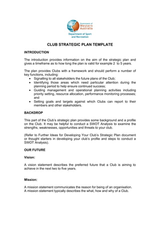 CLUB STRATEGIC PLAN TEMPLATE

INTRODUCTION

The introduction provides information on the aim of the strategic plan and
gives a timeframe as to how long the plan is valid for example 2 to 5 years.

The plan provides Clubs with a framework and should perform a number of
key functions, including:
   • Signalling to all stakeholders the future plans of the Club;
   • Identifying those areas which need particular attention during the
       planning period to help ensure continued success;
   • Guiding management and operational planning activities including
       priority setting, resource allocation, performance monitoring processes;
       and
   • Setting goals and targets against which Clubs can report to their
       members and other stakeholders.

BACKDROP

This part of the Club’s strategic plan provides some background and a profile
on the Club. It may be helpful to conduct a SWOT Analysis to examine the
strengths, weaknesses, opportunities and threats to your club.

(Refer to Further Ideas for Developing Your Club’s Strategic Plan document
or thought starters in developing your club’s profile and steps to conduct a
SWOT Analysis).

OUR FUTURE

Vision:

A vision statement describes the preferred future that a Club is aiming to
achieve in the next two to five years.


Mission:

A mission statement communicates the reason for being of an organisation.
A mission statement typically describes the what, how and why of a Club.
 
