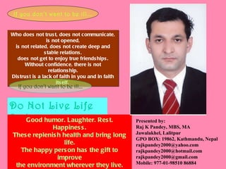 Who does not trust, does not communicate, is not opened, is not related, does not create deep and stable relations, does not get to enjoy true friendships. Without confidence, there is not relationship. Distrust is a lack of faith in you and in faith itself.  If you don’t want to be ill... Do Not Live Life Sad If you don’t want to be ill... Good humor. Laughter. Rest. Happiness. These replenish health and bring long life. The happy person has the gift to improve the environment wherever they live. “ Good humor saves us from the hands of the doctor". Happiness is health and therapy .   Presented by:  Raj K Pandey, MBS, MA Jawalakhel, Lalitpur GPO BOX: 19862, Kathmandu, Nepal [email_address] [email_address] [email_address] Mobile: 977-01-98510 86884 