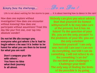 ...Do or Die ! Life is not about waiting for the storms to pass ... it is about learning how to dance in the rain! Simply face the challenge... How does one explore without investigation! How does one encounter without knowing! How does one participate without assumtions! Treat this day like your first one, ever tap into absolute wonder! Nobody can give you wiser advice than that yourself! Be honest withyourself! A lie may take care of the present, but it has no future! To the question of your life, you are the only answer! To the problems of your life, you are the only solution! Determine yourself “I am only one; but still I am one! I can not do everything, but Still I can do something. I will not refuse to do the something I can do!” Do not limit your challenges – Challenge your limit! The only way of finding the limits of the possible is by going beyond them into the impossilbe! Do not let life discourage you, everyone who got where s/he is had to begin where s/he was! It is better to be hated for what you are then to be loved for what you are not! Don't compare your life  with others'.  You have no idea  what their journey  is all about. 