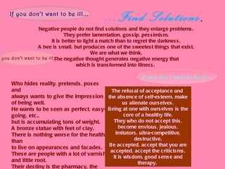 ...Find Solutions . Negative   people do not find solutions and they enlarge problems. They prefer lamentation, gossip, pessimism. It is better to light a match than to regret the darkness. A bee is small, but produces one of the sweetest things that exist. We are what we think. The negative thought generates negative energy that which is transformed into illness.   If you don’t want to be ill... Who hides reality, pretends, poses and always wants to give the impression of being well. He wants to be seen as perfect, easy-going, etc., but is accumulating tons of weight.  A bronze statue with feet of clay. There is nothing worse for the health than to live on appearances and facades. These are people with a lot of varnish and little root. Their destiny is the pharmacy, the hospital and pain.   If you don’t want to be ill... If you don’t want to be ill... The refusal of acceptance and  the absence of self-esteem, make us alienate ourselves. Being at one with ourselves is the core of a healthy life. They who do not accept this, become envious, jealous, imitators, ultra-competitive, destructive. Be accepted, accept that you are accepted, accept the criticisms. It is wisdom, good sense and therapy.   