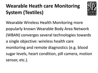 Wearable Heath care Monitoring
System (Textiles)
Wearable Wireless Health Monitoring more
popularly known Wearable Body Area Network
(WBAN) converges several technologies towards
a single objective: wireless health care
monitoring and remote diagnostics (e.g. blood
sugar levels, heart condition, pill camera, motion
sensor, etc.).
 