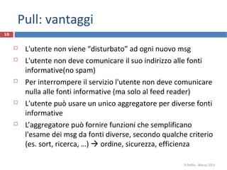 Pull: vantaggi
10
 L'utente non viene “disturbato” ad ogni nuovo msg
 L'utente non deve comunicare il suo indirizzo alle fonti
informative(no spam)
 Per interrompere il servizio l'utente non deve comunicare
nulla alle fonti informative (ma solo al feed reader)
 L'utente può usare un unico aggregatore per diverse fonti
informative
 L’aggregatore può fornire funzioni che semplificano
l'esame dei msg da fonti diverse, secondo qualche criterio
(es. sort, ricerca, …)  ordine, sicurezza, efficienza
R.Polillo - Marzo 2013
 