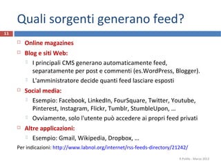 Quali sorgenti generano feed?
 Online magazines
 Blog e siti Web:
 I principali CMS generano automaticamente feed,
separatamente per post e commenti (es.WordPress, Blogger).
 L'amministratore decide quanti feed lasciare esposti
 Social media:
 Esempio: Facebook, LinkedIn, FourSquare, Twitter, Youtube,
Pinterest, Instagram, Flickr, Tumblr, StumbleUpon, …
 Ovviamente, solo l'utente può accedere ai propri feed privati
 Altre applicazioni:
 Esempio: Gmail, Wikipedia, Dropbox, …
Per indicazioni: http://www.labnol.org/internet/rss-feeds-directory/21242/
R.Polillo - Marzo 2013
11
 