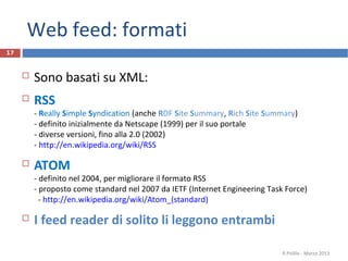 Web feed: formati
17
 Sono basati su XML:
 RSS
- Really Simple Syndication (anche RDF Site Summary, Rich Site Summary)
- definito inizialmente da Netscape (1999) per il suo portale
- diverse versioni, fino alla 2.0 (2002)
- http://en.wikipedia.org/wiki/RSS
 ATOM
- definito nel 2004, per migliorare il formato RSS
- proposto come standard nel 2007 da IETF (Internet Engineering Task Force)
- http://en.wikipedia.org/wiki/Atom_(standard)
 I feed reader di solito li leggono entrambi
R.Polillo - Marzo 2013
 