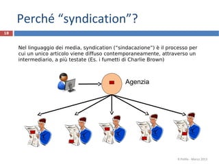 Perché “syndication”?
18
Agenzia
Nel linguaggio dei media, syndication (“sindacazione”) è il processo per
cui un unico articolo viene diffuso contemporaneamente, attraverso un
intermediario, a più testate (Es. i fumetti di Charlie Brown)
R.Polillo - Marzo 2013
 