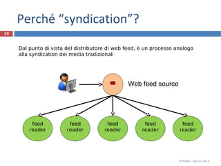 Web feed source
feed
reader
feed
reader
feed
reader
feed
reader
feed
reader
Dal punto di vista del distributore di web feed, è un processo analogo
alla syndication dei media tradizionali
19
R.Polillo - Marzo 2013
Perché “syndication”?
 