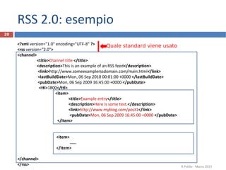 RSS 2.0: esempio
<?xml version="1.0" encoding="UTF-8" ?>
<rss version="2.0">
<channel>
<title>Channel title </title>
<description>This is an example of an RSS feed</description>
<link>http://www.someexamplerssdomain.com/main.html</link>
<lastBuildDate>Mon, 06 Sep 2010 00:01:00 +0000 </lastBuildDate>
<pubDate>Mon, 06 Sep 2009 16:45:00 +0000 </pubDate>
<ttl>1800</ttl>
<item>
<title>Example entry</title>
<description>Here is some text.</description>
<link>http://www.myblog.com/post1</link>
<pubDate>Mon, 06 Sep 2009 16:45:00 +0000 </pubDate>
</item>
<item>
……
</item>
</channel>
</rss> R.Polillo - Marzo 2013
20
Quale standard viene usato
 