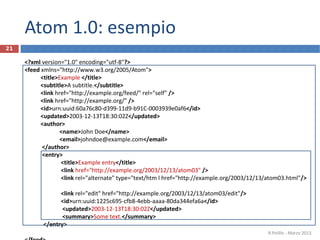 Atom 1.0: esempio
<?xml version="1.0" encoding="utf-8"?>
<feed xmlns="http://www.w3.org/2005/Atom">
<title>Example </title>
<subtitle>A subtitle.</subtitle>
<link href="http://example.org/feed/" rel="self" />
<link href="http://example.org/" />
<id>urn:uuid:60a76c80-d399-11d9-b91C-0003939e0af6</id>
<updated>2003-12-13T18:30:02Z</updated>
<author>
<name>John Doe</name>
<email>johndoe@example.com</email>
</author>
<entry>
<title>Example entry</title>
<link href="http://example.org/2003/12/13/atom03" />
<link rel="alternate" type="text/htm l href="http://example.org/2003/12/13/atom03.html"/>
<link rel="edit" href="http://example.org/2003/12/13/atom03/edit"/>
<id>urn:uuid:1225c695-cfb8-4ebb-aaaa-80da344efa6a</id>
<updated>2003-12-13T18:30:02Z</updated>
<summary>Some text.</summary>
</entry>
R.Polillo - Marzo 2013
21
 