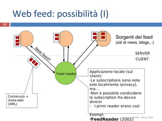 22
Sorgenti dei feed
(siti di news, blogs,..)
R.Polillo - Marzo 2013
Feed reader
Contenuto +
meta-dati
(XML)
Applicazione locale (sul
client):
-Le subscriptions sono note
solo localmente (privacy),
ma…
-Non è possibile condividere
le subscription fra device
diversi
- I primi reader erano così
Esempi:
•FeedReader (2001)
New
feed? CLIENT
SERVER
Web feed: possibilità (I)
 