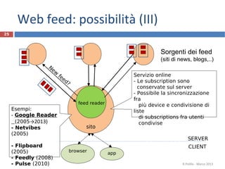 sito
25
Sorgenti dei feed
(siti di news, blogs,..)
R.Polillo - Marzo 2013
feed reader
New
feed?
browser
CLIENT
SERVER
Web feed: possibilità (III)
Servizio online
- Le subscription sono
conservate sul server
- Possibile la sincronizzazione
fra
più device e condivisione di
liste
di subscriptions fra utenti
condivise
app
Esempi:
- Google Reader
(2005→2013)
- Netvibes
(2005)
- Flipboard
(2005)
- Feedly (2008)
- Pulse (2010)
 