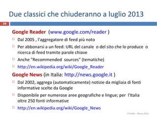Due classici che chiuderanno a luglio 2013
26
Google Reader (www.google.com/reader )
 Dal 2005 , l'aggregatore di feed più noto
 Per abbonarsi a un feed: URL del canale o del sito che lo produce o
ricerca di feed tramite parole chiave
 Anche "Recommended sources" (tematiche)
 http://en.wikipedia.org/wiki/Google_Reader
Google News (in Italia: http://news.google.it )
 Dal 2002, aggrega (automaticamente) notizie da migliaia di fonti
informative scelte da Google
 Disponibile per numerose aree geografiche e lingue; per l'Italia
oltre 250 fonti informative
 http://en.wikipedia.org/wiki/Google_News
R.Polillo - Marzo 2013
 
