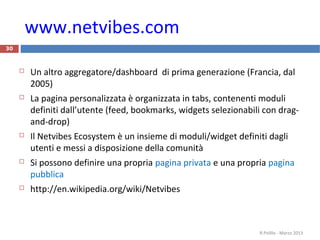 www.netvibes.com
30
 Un altro aggregatore/dashboard di prima generazione (Francia, dal
2005)
 La pagina personalizzata è organizzata in tabs, contenenti moduli
definiti dall’utente (feed, bookmarks, widgets selezionabili con drag-
and-drop)
 Il Netvibes Ecosystem è un insieme di moduli/widget definiti dagli
utenti e messi a disposizione della comunità
 Si possono definire una propria pagina privata e una propria pagina
pubblica
 http://en.wikipedia.org/wiki/Netvibes
R.Polillo - Marzo 2013
 