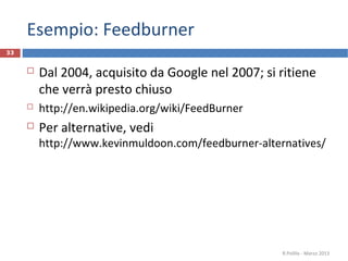 Esempio: Feedburner
 Dal 2004, acquisito da Google nel 2007; si ritiene
che verrà presto chiuso
 http://en.wikipedia.org/wiki/FeedBurner
 Per alternative, vedi
http://www.kevinmuldoon.com/feedburner-alternatives/
R.Polillo - Marzo 2013
33
 