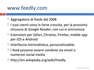 www.feedly.com
 Aggregatore di feeds dal 2008
 I suoi utenti sono in forte crescita, per la prossima
chiusura di Google Reader, con cui si sincronizza
 Estensioni per Safari, Chrome, Firefox; mobile app
per iOS e Android
 Interfaccia minimalistica, personalizzabile
 I feed possono essere condivisi via email o
numerosi social media
 http://en.wikipedia.org/wiki/Feedly
R.Polillo - Marzo 2013
37
 