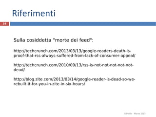 Riferimenti
R.Polillo - Marzo 2013
38
Sulla cosiddetta "morte dei feed":
http://techcrunch.com/2013/03/13/google-readers-death-is-
proof-that-rss-always-suffered-from-lack-of-consumer-appeal/
http://techcrunch.com/2010/09/13/rss-is-not-not-not-not-not-
dead/
http://blog.zite.com/2013/03/14/google-reader-is-dead-so-we-
rebuilt-it-for-you-in-zite-in-six-hours/
 