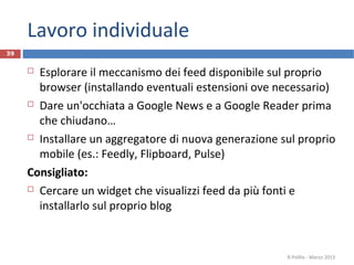 Lavoro individuale
 Esplorare il meccanismo dei feed disponibile sul proprio
browser (installando eventuali estensioni ove necessario)
 Dare un'occhiata a Google News e a Google Reader prima
che chiudano…
 Installare un aggregatore di nuova generazione sul proprio
mobile (es.: Feedly, Flipboard, Pulse)
Consigliato:
 Cercare un widget che visualizzi feed da più fonti e
installarlo sul proprio blog
R.Polillo - Marzo 2013
39
 