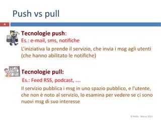 Push vs pull
 Tecnologie push:
Es.: e-mail, sms, notifiche
L’iniziativa la prende il servizio, che invia i msg agli utenti
(che hanno abilitato le notifiche)
 Tecnologie pull:
Es.: Feed RSS, podcast, ….
Il servizio pubblica i msg in uno spazio pubblico, e l'utente,
che non è noto al servizio, lo esamina per vedere se ci sono
nuovi msg di suo interesse
R.Polillo - Marzo 2013
4
 