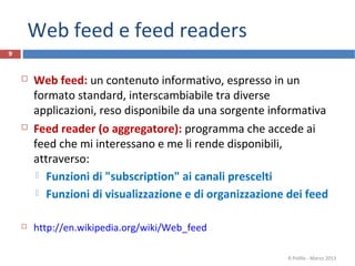 Web feed e feed readers
9
 Web feed: un contenuto informativo, espresso in un
formato standard, interscambiabile tra diverse
applicazioni, reso disponibile da una sorgente informativa
 Feed reader (o aggregatore): programma che accede ai
feed che mi interessano e me li rende disponibili,
attraverso:
 Funzioni di "subscription" ai canali prescelti
 Funzioni di visualizzazione e di organizzazione dei feed
 http://en.wikipedia.org/wiki/Web_feed
R.Polillo - Marzo 2013
 
