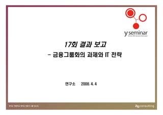 17회 결과 보고
- 금융그룹화의 과제와 IT 전략




    연구소   2008. 4. 4
 