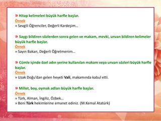 » Hitap kelimeleri büyük harfle başlar.
Örnek
» Sevgili Öğrenciler, Değerli Kardeşim…
» Saygı bildiren sözlerden sonra gelen ve makam, mevki, unvan bildiren kelimeler
büyük harfle başlar.
Örnek
» Sayın Bakan, Değerli Öğretmenim…
» Cümle içinde özel adın yerine kullanılan makam veya unvan sözleri büyük harfle
başlar.
Örnek
» Uzak Doğu’dan gelen heyeti Vali, makamında kabul etti.
» Millet, boy, oymak adları büyük harfle başlar.
Örnek
» Türk, Alman, İngiliz, Özbek…
» Beni Türk hekimlerine emanet ediniz. (M.Kemal Atatürk)
 