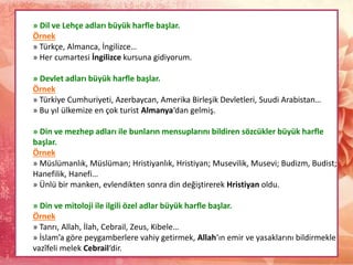 » Dil ve Lehçe adları büyük harfle başlar.
Örnek
» Türkçe, Almanca, İngilizce…
» Her cumartesi İngilizce kursuna gidiyorum.
» Devlet adları büyük harfle başlar.
Örnek
» Türkiye Cumhuriyeti, Azerbaycan, Amerika Birleşik Devletleri, Suudi Arabistan…
» Bu yıl ülkemize en çok turist Almanya‘dan gelmiş.
» Din ve mezhep adları ile bunların mensuplarını bildiren sözcükler büyük harfle
başlar.
Örnek
» Müslümanlık, Müslüman; Hristiyanlık, Hristiyan; Musevilik, Musevi; Budizm, Budist;
Hanefilik, Hanefi…
» Ünlü bir manken, evlendikten sonra din değiştirerek Hristiyan oldu.
» Din ve mitoloji ile ilgili özel adlar büyük harfle başlar.
Örnek
» Tanrı, Allah, İlah, Cebrail, Zeus, Kibele…
» İslam’a göre peygamberlere vahiy getirmek, Allah‘ın emir ve yasaklarını bildirmekle
vazîfeli melek Cebrail‘dir.
 