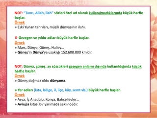NOT: “Tanrı, Allah, İlah” sözleri özel ad olarak kullanılmadıklarında küçük harfle
başlar.
Örnek
» Eski Yunan tanrıları, müzik dünyasının ilahı.
» Gezegen ve yıldız adları büyük harfle başlar.
Örnek
» Mars, Dünya, Güneş, Halley…
» Güneş’in Dünya’ya uzaklığı 152.600.000 km’dir.
NOT: Dünya, güneş, ay sözcükleri gezegen anlamı dışında kullanıldığında küçük
harfle başlar.
Örnek
» Güneş doğmaz oldu dünyama.
» Yer adları (kıta, bölge, il, ilçe, köy, semt vb.) büyük harfle başlar.
Örnek
» Asya, İç Anadolu, Konya, Bahçelievler…
» Avrupa kıtası bir yarımada şeklindedir.
 