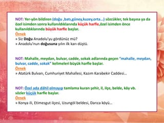 NOT: Yer-yön bildiren (doğu ,batı,güney,kuzey,orta…) sözcükler, tek başına ya da
özel isimden sonra kullanıldıklarında küçük harfle,özel isimden önce
kullanıldıklarında büyük harfle başlar.
Örnek
» Siz Doğu Anadolu’yu gördünüz mü?
» Anadolu’nun doğusuna yılın ilk karı düştü.
NOT: Mahalle, meydan, bulvar, cadde, sokak adlarında geçen “mahalle, meydan,
bulvar, cadde, sokak” kelimeleri büyük harfle başlar.
Örnek
» Atatürk Bulvarı, Cumhuriyet Mahallesi, Kazım Karabekir Caddesi…
NOT: Özel ada dâhil olmayıp tamlama kuran şehir, il, ilçe, belde, köy vb.
sözler küçük harfle başlar.
Örnek
» Konya ili, Etimesgut ilçesi, Uzungöl beldesi, Darıca köyü…
 