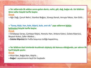 » Yer adlarında ilk addan sonra gelen deniz, nehir, göl, dağ, boğaz vb. tür bildiren
ikinci adlar büyük harfle başlar.
Örnek
» Ağrı Dağı, Çoruh Nehri, İstanbul Boğazı, Süveyş Kanalı, Avrupa Yakası, Van Gölü…
» “Saray, köşk, han, kale, köprü, kule, anıt vb.” yapı adlarının bütün
kelimeleri büyük harfle başlar.
Örnek
» İshakpaşa Sarayı, Çankaya Köşkü, Horozlu Han, Ankara Kalesi, Galata Köprüsü,
Beyazıt Kulesi, Zafer Abidesi…
» Galata Köprüsü bir hafta boyunca trafiğe kapatılmış.
» Yer bildiren özel isimlerde kısaltmalı söyleyiş söz konusu olduğunda, yer adının ilk
harfi büyük yazılır.
Örnek
» Hisar’dan, Boğaz’dan, Köşk’e…
» Boğaz’ı seyretmenin keyfi bir başkadır.
 