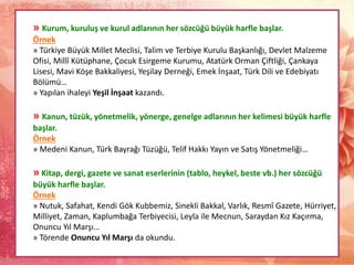 » Kurum, kuruluş ve kurul adlarının her sözcüğü büyük harfle başlar.
Örnek
» Türkiye Büyük Millet Meclisi, Talim ve Terbiye Kurulu Başkanlığı, Devlet Malzeme
Ofisi, Millî Kütüphane, Çocuk Esirgeme Kurumu, Atatürk Orman Çiftliği, Çankaya
Lisesi, Mavi Köşe Bakkaliyesi, Yeşilay Derneği, Emek İnşaat, Türk Dili ve Edebiyatı
Bölümü…
» Yapılan ihaleyi Yeşil İnşaat kazandı.
» Kanun, tüzük, yönetmelik, yönerge, genelge adlarının her kelimesi büyük harfle
başlar.
Örnek
» Medeni Kanun, Türk Bayrağı Tüzüğü, Telif Hakkı Yayın ve Satış Yönetmeliği…
» Kitap, dergi, gazete ve sanat eserlerinin (tablo, heykel, beste vb.) her sözcüğü
büyük harfle başlar.
Örnek
» Nutuk, Safahat, Kendi Gök Kubbemiz, Sinekli Bakkal, Varlık, Resmî Gazete, Hürriyet,
Milliyet, Zaman, Kaplumbağa Terbiyecisi, Leyla ile Mecnun, Saraydan Kız Kaçırma,
Onuncu Yıl Marşı…
» Törende Onuncu Yıl Marşı da okundu.
 