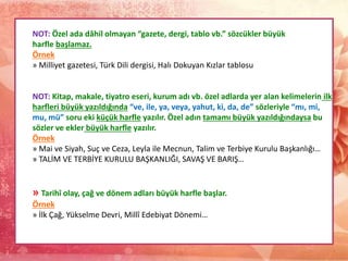 NOT: Özel ada dâhil olmayan “gazete, dergi, tablo vb.” sözcükler büyük
harfle başlamaz.
Örnek
» Milliyet gazetesi, Türk Dili dergisi, Halı Dokuyan Kızlar tablosu
NOT: Kitap, makale, tiyatro eseri, kurum adı vb. özel adlarda yer alan kelimelerin ilk
harfleri büyük yazıldığında “ve, ile, ya, veya, yahut, ki, da, de” sözleriyle “mı, mi,
mu, mü” soru eki küçük harfle yazılır. Özel adın tamamı büyük yazıldığındaysa bu
sözler ve ekler büyük harfle yazılır.
Örnek
» Mai ve Siyah, Suç ve Ceza, Leyla ile Mecnun, Talim ve Terbiye Kurulu Başkanlığı…
» TALİM VE TERBİYE KURULU BAŞKANLIĞI, SAVAŞ VE BARIŞ…
» Tarihî olay, çağ ve dönem adları büyük harfle başlar.
Örnek
» İlk Çağ, Yükselme Devri, Millî Edebiyat Dönemi…
 