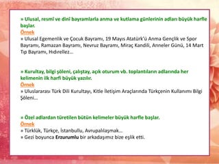 » Ulusal, resmî ve dinî bayramlarla anma ve kutlama günlerinin adları büyük harfle
başlar.
Örnek
» Ulusal Egemenlik ve Çocuk Bayramı, 19 Mayıs Atatürk’ü Anma Gençlik ve Spor
Bayramı, Ramazan Bayramı, Nevruz Bayramı, Miraç Kandili, Anneler Günü, 14 Mart
Tıp Bayramı, Hıdırellez…
» Kurultay, bilgi şöleni, çalıştay, açık oturum vb. toplantıların adlarında her
kelimenin ilk harfi büyük yazılır.
Örnek
» Uluslararası Türk Dili Kurultayı, Kitle İletişim Araçlarında Türkçenin Kullanımı Bilgi
Şöleni…
» Özel adlardan türetilen bütün kelimeler büyük harfle başlar.
Örnek
» Türklük, Türkçe, İstanbullu, Avrupalılaşmak…
» Gezi boyunca Erzurumlu bir arkadaşımız bize eşlik etti.
 