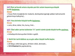 NOT:Özel ad kendi anlamı dışında yeni bir anlam kazanmışsa büyük
harfle başlamaz.
Örnek
» hicaz (Türk müziğinde bir makam), donkişotluk (gereği yokken kahramanlık
göstermeye kalkışma)…
NOT: Para birimleri büyük harfle başlamaz.
Örnek
» avro, dinar, dolar, lira, kuruş, liret…
NOT: Özel adlar yerine kullanılan “o” zamiri cümle içinde büyük harfle yazılmaz.
Örnek
» Arkadaşımla konuşurken birden o geldi.
» Belirli bir tarih bildiren ay ve gün adları büyük harfle başlar.
Örnek
» 29 Mayıs 1453 Salı günü, 29 Ekim 1923, 28 Aralık…
» SBS 8 Haziran’da yapılacakmış.
 
