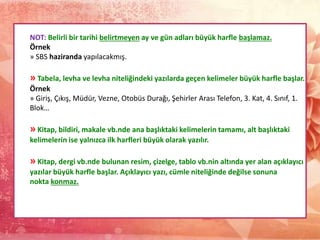 NOT: Belirli bir tarihi belirtmeyen ay ve gün adları büyük harfle başlamaz.
Örnek
» SBS haziranda yapılacakmış.
» Tabela, levha ve levha niteliğindeki yazılarda geçen kelimeler büyük harfle başlar.
Örnek
» Giriş, Çıkış, Müdür, Vezne, Otobüs Durağı, Şehirler Arası Telefon, 3. Kat, 4. Sınıf, 1.
Blok…
» Kitap, bildiri, makale vb.nde ana başlıktaki kelimelerin tamamı, alt başlıktaki
kelimelerin ise yalnızca ilk harfleri büyük olarak yazılır.
» Kitap, dergi vb.nde bulunan resim, çizelge, tablo vb.nin altında yer alan açıklayıcı
yazılar büyük harfle başlar. Açıklayıcı yazı, cümle niteliğinde değilse sonuna
nokta konmaz.
 