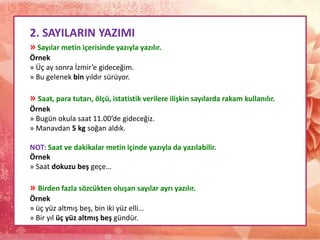 2. SAYILARIN YAZIMI
» Sayılar metin içerisinde yazıyla yazılır.
Örnek
» Üç ay sonra İzmir’e gideceğim.
» Bu gelenek bin yıldır sürüyor.
» Saat, para tutarı, ölçü, istatistik verilere ilişkin sayılarda rakam kullanılır.
Örnek
» Bugün okula saat 11.00’de gideceğiz.
» Manavdan 5 kg soğan aldık.
NOT: Saat ve dakikalar metin içinde yazıyla da yazılabilir.
Örnek
» Saat dokuzu beş geçe…
» Birden fazla sözcükten oluşan sayılar ayrı yazılır.
Örnek
» üç yüz altmış beş, bin iki yüz elli…
» Bir yıl üç yüz altmış beş gündür.
 