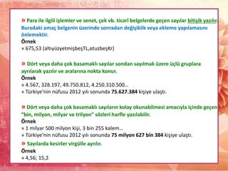 » Para ile ilgili işlemler ve senet, çek vb. ticarî belgelerde geçen sayılar bitişik yazılır.
Buradaki amaç belgenin üzerinde sonradan değişiklik veya ekleme yapılamasını
önlemektir.
Örnek
» 675,53 (altıyüzyetmişbeşTL,otuzbeşKr)
» Dört veya daha çok basamaklı sayılar sondan sayılmak üzere üçlü gruplara
ayrılarak yazılır ve aralarına nokta konur.
Örnek
» 4.567, 328.197, 49.750.812, 4.250.310.500…
» Türkiye’nin nüfusu 2012 yılı sonunda 75.627.384 kişiye ulaştı.
» Dört veya daha çok basamaklı sayıların kolay okunabilmesi amacıyla içinde geçen
“bin, milyon, milyar ve trilyon” sözleri harfle yazılabilir.
Örnek
» 1 milyar 500 milyon kişi, 3 bin 255 kalem…
» Türkiye’nin nüfusu 2012 yılı sonunda 75 milyon 627 bin 384 kişiye ulaştı.
» Sayılarda kesirler virgülle ayrılır.
Örnek
» 4,56; 15,2
 